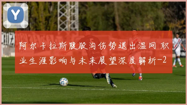 阿尔卡拉斯腹股沟伤势退出温网 职业生涯影响与未来展望深度解析