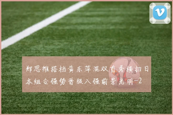 郑思维搭档黄东萍混双首秀横扫日本组合强势晋级八强前景光明