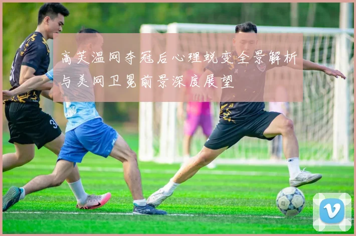 高芙温网夺冠后心理蜕变全景解析与美网卫冕前景深度展望