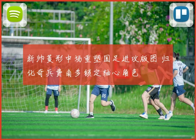 新帅菱形中场重塑国足进攻版图 归化奇兵费南多锁定轴心角色