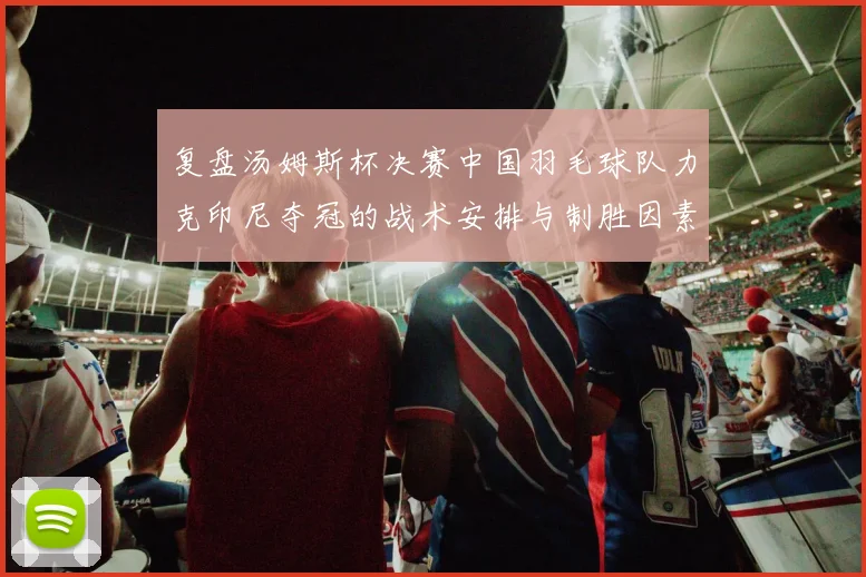 复盘汤姆斯杯决赛中国羽毛球队力克印尼夺冠的战术安排与制胜因素