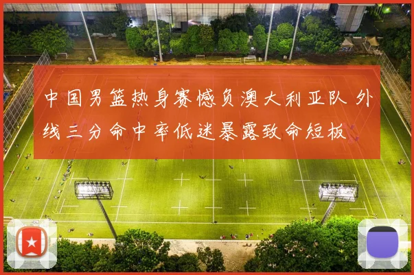 中国男篮热身赛憾负澳大利亚队 外线三分命中率低迷暴露致命短板