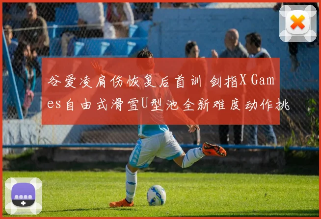 谷爱凌肩伤恢复后首训 剑指X Games自由式滑雪U型池全新难度动作挑战