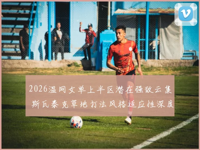 2026温网女单上半区潜在强敌云集 斯瓦泰克草地打法风格适应性深度分析