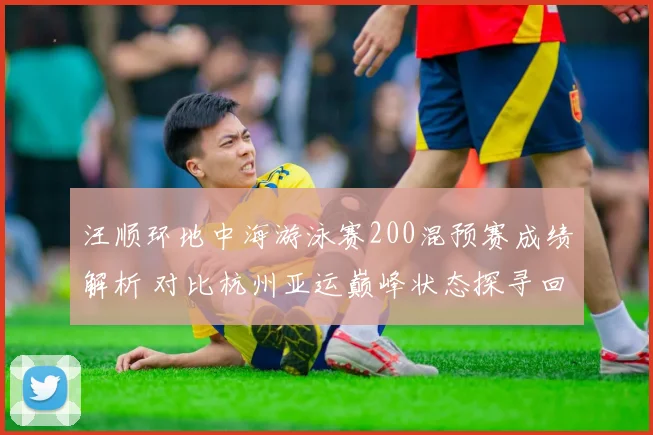 汪顺环地中海游泳赛200混预赛成绩解析 对比杭州亚运巅峰状态探寻回升轨迹
