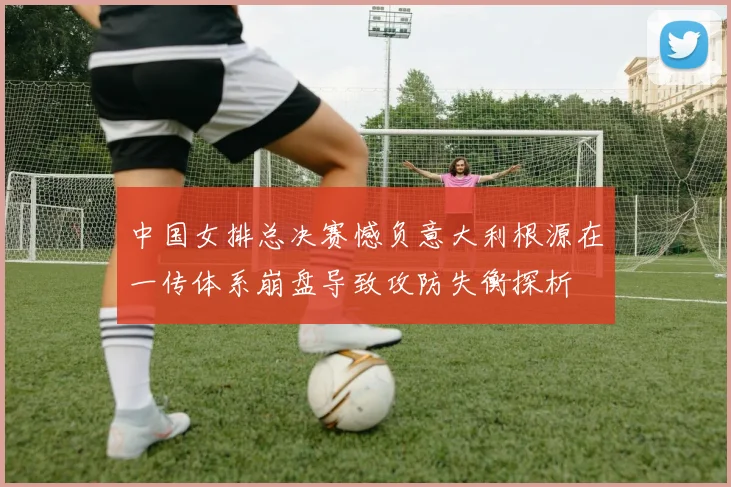 中国女排总决赛憾负意大利根源在一传体系崩盘导致攻防失衡探析