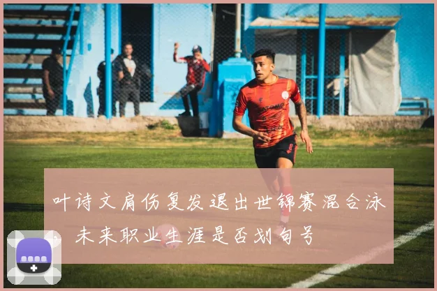 叶诗文肩伤复发退出世锦赛混合泳，未来职业生涯是否划句号