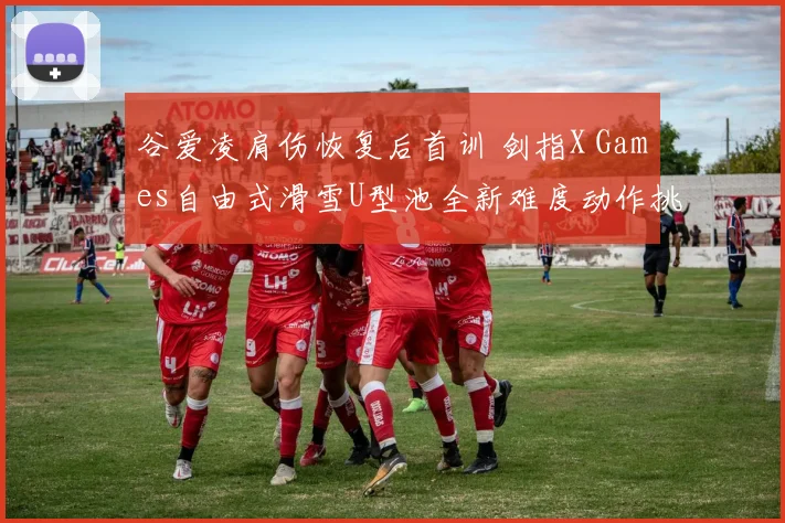 谷爱凌肩伤恢复后首训 剑指X Games自由式滑雪U型池全新难度动作挑战