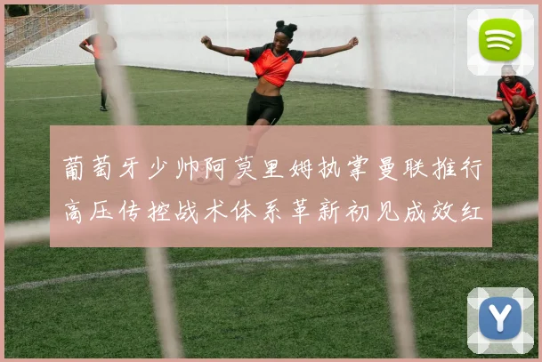 葡萄牙少帅阿莫里姆执掌曼联推行高压传控战术体系革新初见成效红魔复苏曙光初现