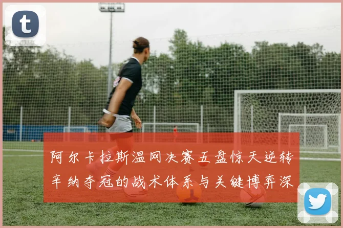 阿尔卡拉斯温网决赛五盘惊天逆转辛纳夺冠的战术体系与关键博弈深度解析