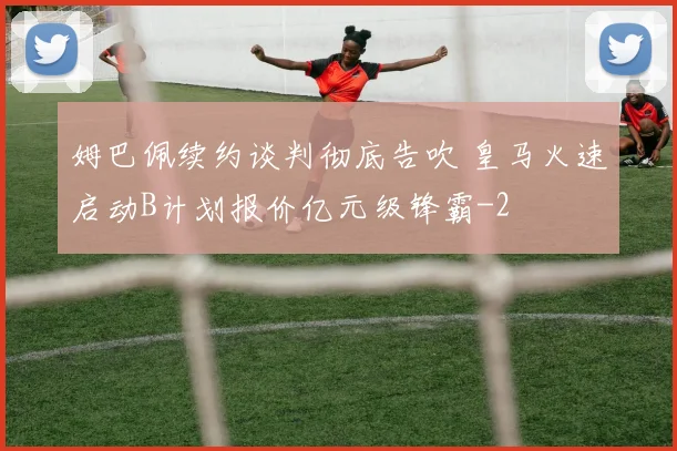 姆巴佩续约谈判彻底告吹 皇马火速启动B计划报价亿元级锋霸