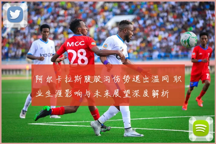 阿尔卡拉斯腹股沟伤势退出温网 职业生涯影响与未来展望深度解析