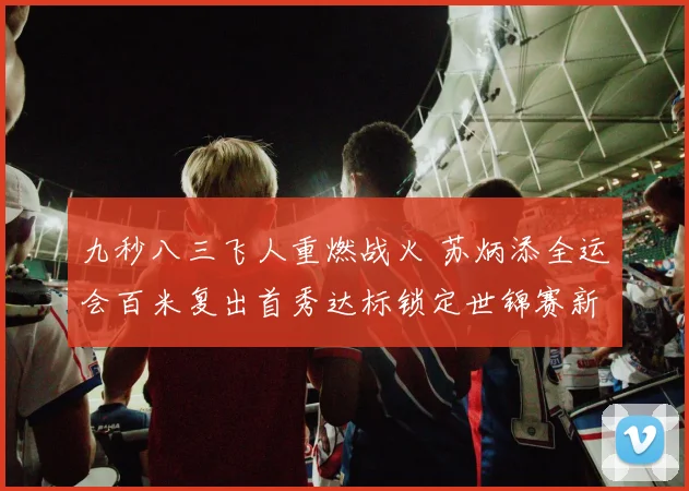 九秒八三飞人重燃战火 苏炳添全运会百米复出首秀达标锁定世锦赛新航标