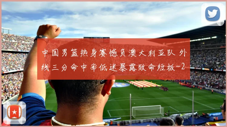 中国男篮热身赛憾负澳大利亚队 外线三分命中率低迷暴露致命短板
