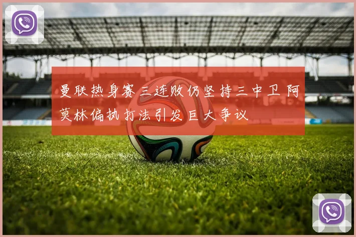 曼联热身赛三连败仍坚持三中卫 阿莫林偏执打法引发巨大争议