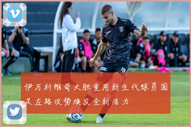 伊万科维奇大胆重用新生代球员国足左路攻势焕发全新活力