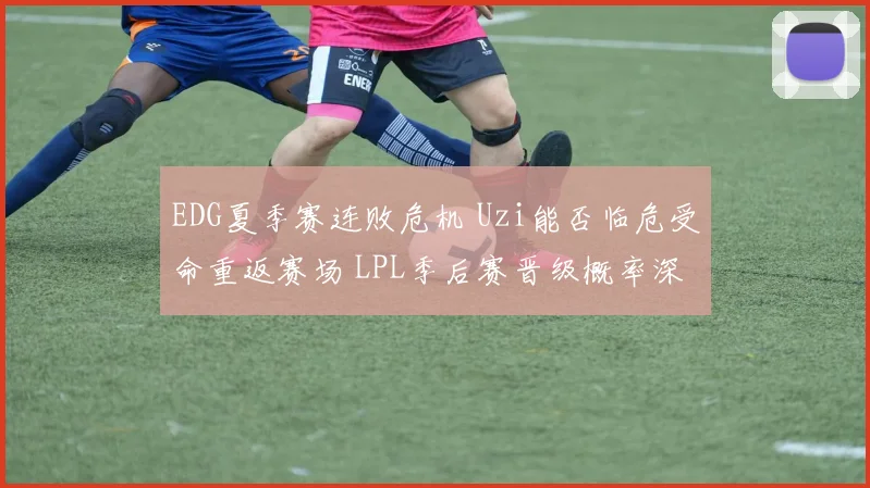 EDG夏季赛连败危机 Uzi能否临危受命重返赛场 LPL季后赛晋级概率深度解析