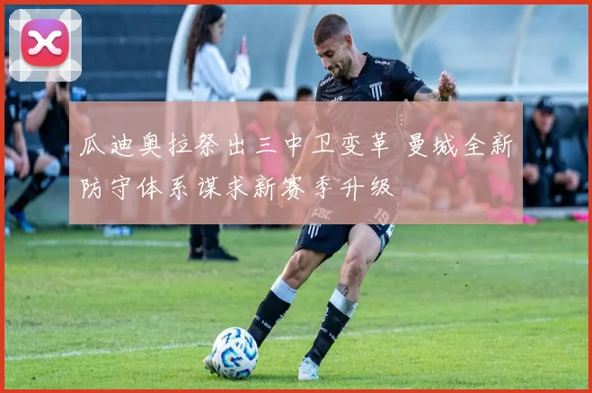 瓜迪奥拉祭出三中卫变革 曼城全新防守体系谋求新赛季升级