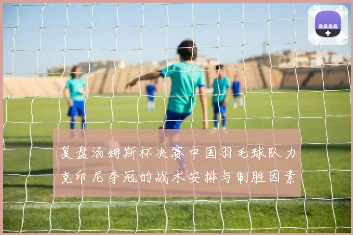 复盘汤姆斯杯决赛中国羽毛球队力克印尼夺冠的战术安排与制胜因素