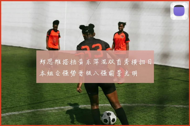 郑思维搭档黄东萍混双首秀横扫日本组合强势晋级八强前景光明