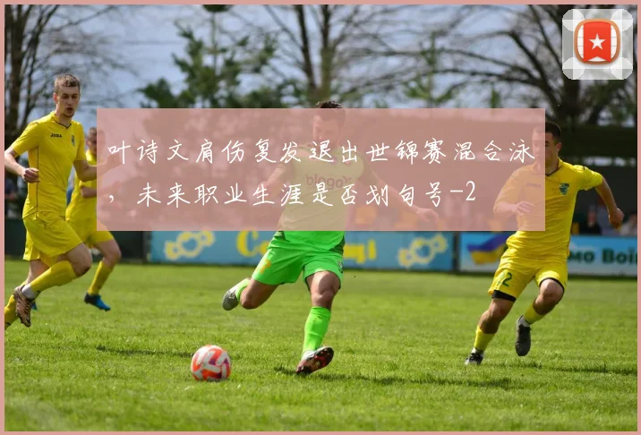 叶诗文肩伤复发退出世锦赛混合泳,未来职业生涯是否划句号