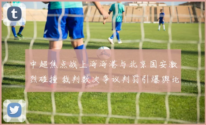 中超焦点战上海海港与北京国安激烈碰撞 裁判数次争议判罚引爆舆论狂潮
