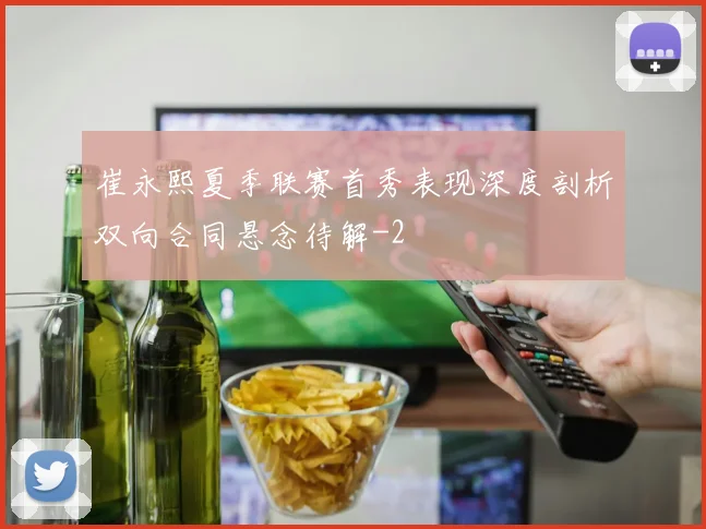崔永熙夏季联赛首秀表现深度剖析双向合同悬念待解