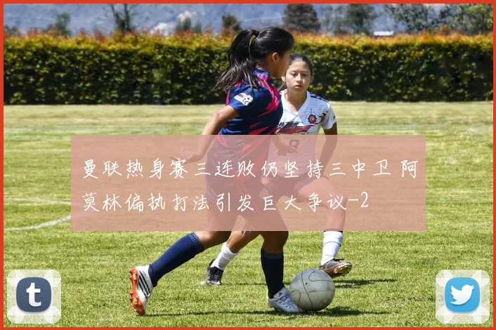 曼联热身赛三连败仍坚持三中卫 阿莫林偏执打法引发巨大争议