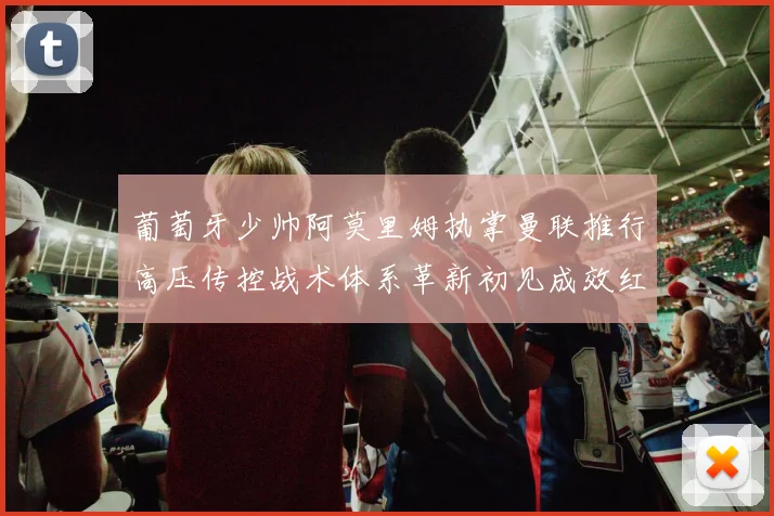 葡萄牙少帅阿莫里姆执掌曼联推行高压传控战术体系革新初见成效红魔复苏曙光初现