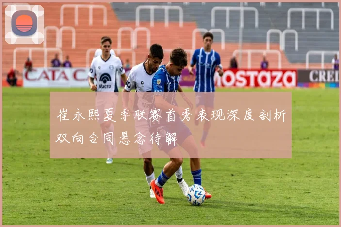 崔永熙夏季联赛首秀表现深度剖析双向合同悬念待解