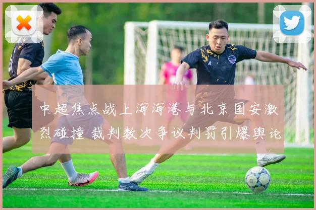 中超焦点战上海海港与北京国安激烈碰撞 裁判数次争议判罚引爆舆论狂潮