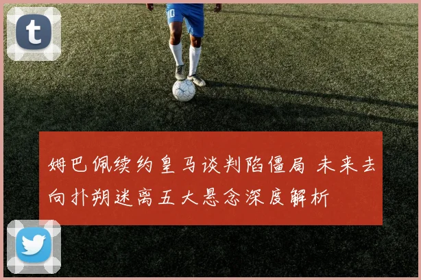姆巴佩续约皇马谈判陷僵局 未来去向扑朔迷离五大悬念深度解析