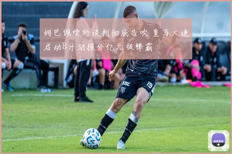 姆巴佩续约谈判彻底告吹 皇马火速启动B计划报价亿元级锋霸