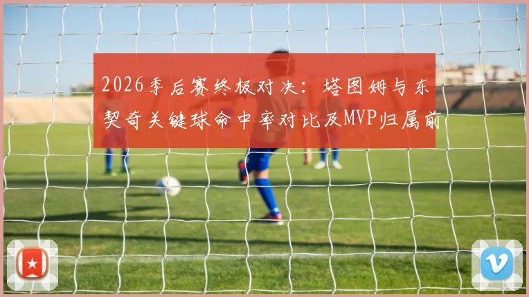 2026季后赛终极对决:塔图姆与东契奇关键球命中率对比及MVP归属前瞻