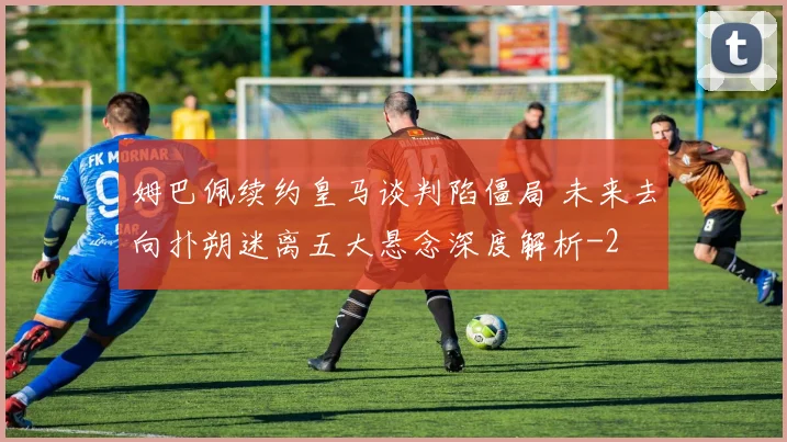 姆巴佩续约皇马谈判陷僵局 未来去向扑朔迷离五大悬念深度解析